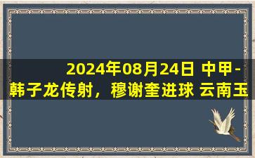 2024年08月24日 中甲-韩子龙传射，穆谢奎进球 云南玉昆3-0江西庐山